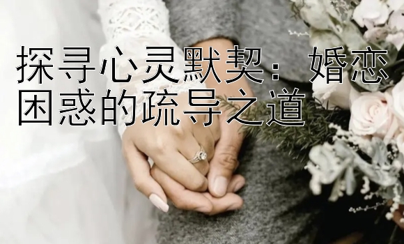 探寻心灵默契：婚恋困惑的疏导之道