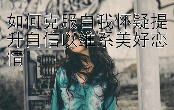 如何克服自我怀疑提升自信以维系美好恋情