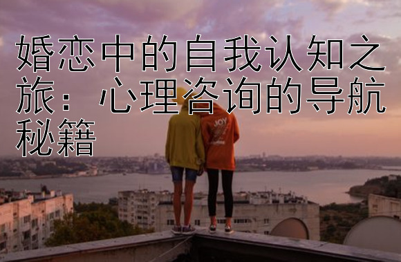 婚恋中的自我认知之旅：心理咨询的导航秘籍