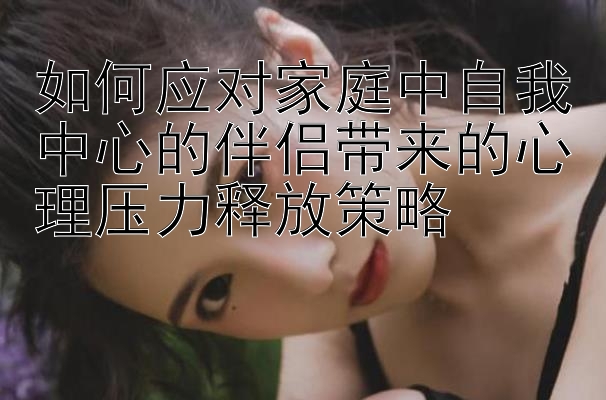 如何应对家庭中自我中心的伴侣带来的心理压力释放策略