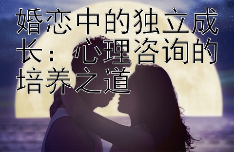 婚恋中的独立成长：心理咨询的培养之道