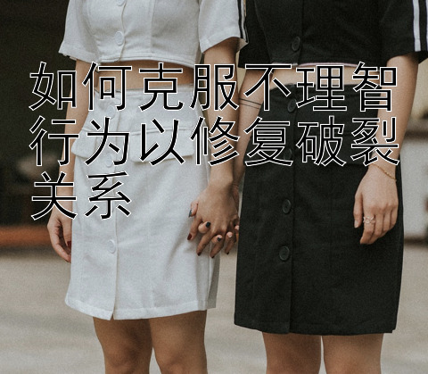 如何克服不理智行为以修复破裂关系