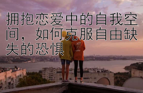 拥抱恋爱中的自我空间，如何克服自由缺失的恐惧