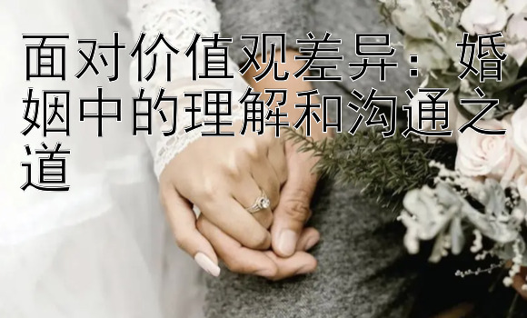 面对价值观差异：婚姻中的理解和沟通之道