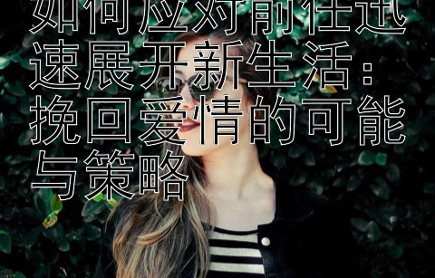 如何应对前任迅速展开新生活：挽回爱情的可能与策略