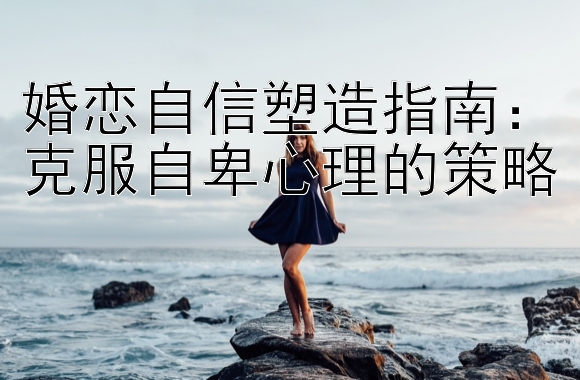 婚恋自信塑造指南：克服自卑心理的策略