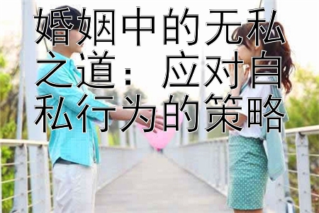 婚姻中的无私之道：应对自私行为的策略