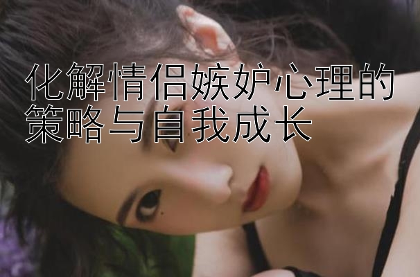 化解情侣嫉妒心理的策略与自我成长