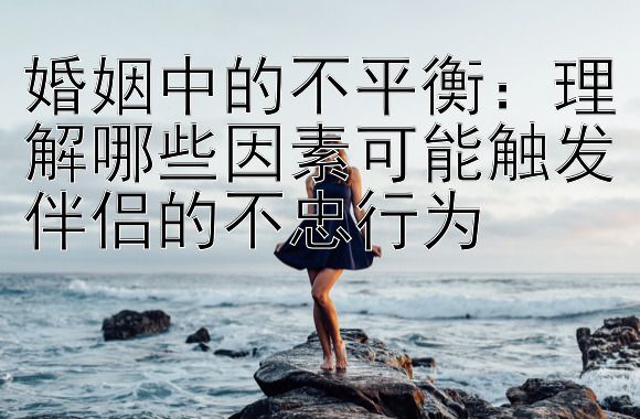 婚姻中的不平衡：理解哪些因素可能触发伴侣的不忠行为