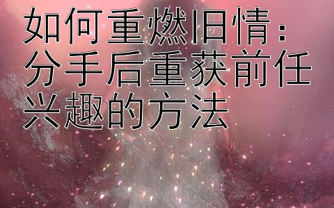 如何重燃旧情：分手后重获前任兴趣的方法