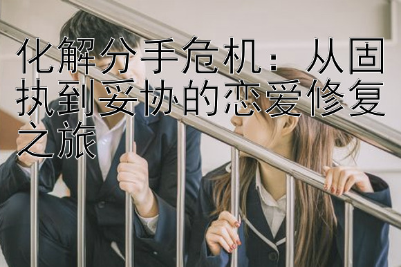 化解分手危机：从固执到妥协的恋爱修复之旅