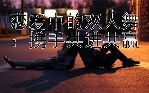 恋爱中的双人舞：携手共进共赢