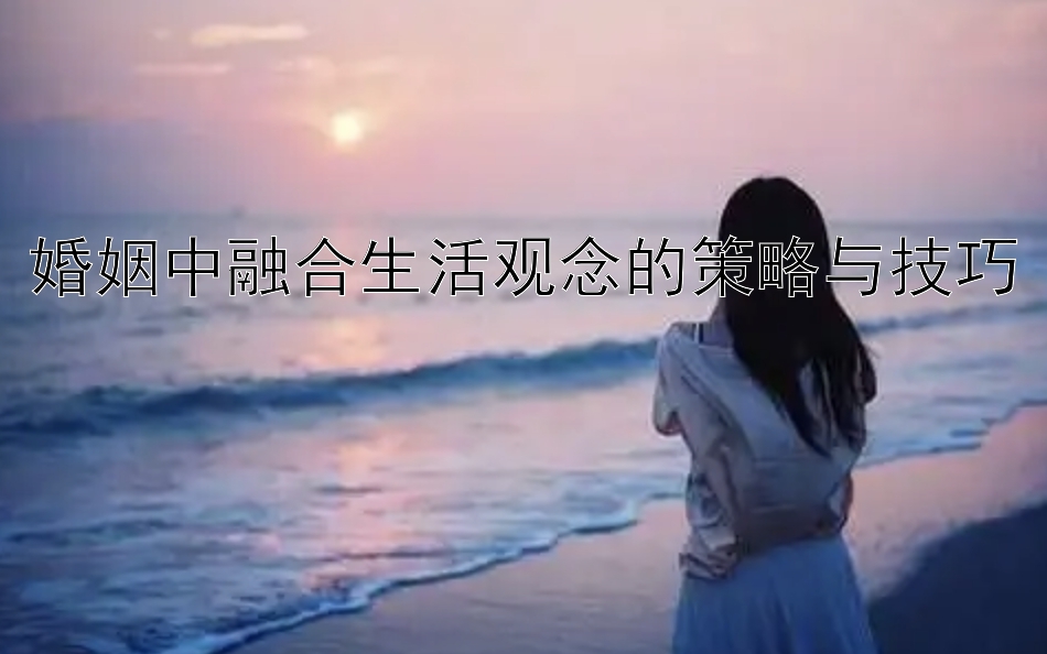 婚姻中融合生活观念的策略与技巧