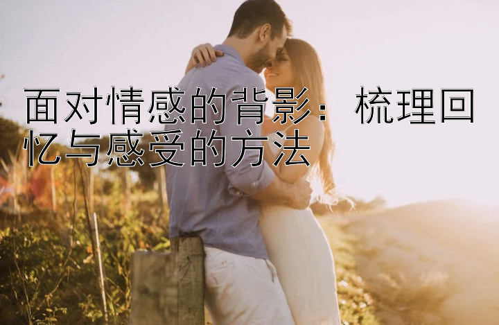 面对情感的背影：梳理回忆与感受的方法