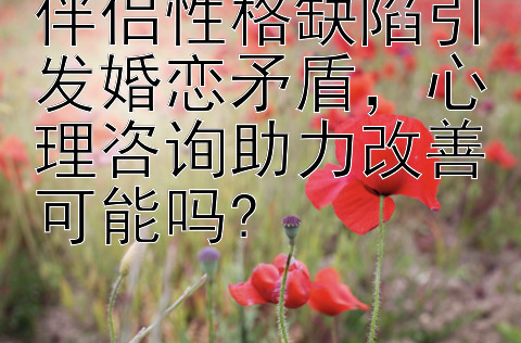 伴侣性格缺陷引发婚恋矛盾，心理咨询助力改善可能吗?