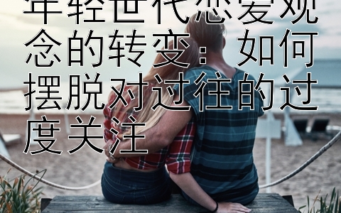 年轻世代恋爱观念的转变：如何摆脱对过往的过度关注