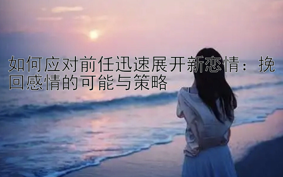 如何应对前任迅速展开新恋情：挽回感情的可能与策略