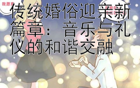 传统婚俗迎亲新篇章：音乐与礼仪的和谐交融