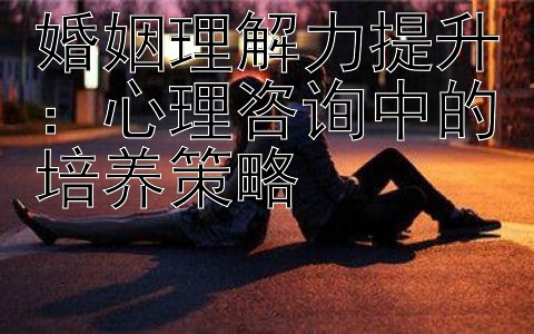 婚姻理解力提升：心理咨询中的培养策略