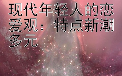 现代年轻人的恋爱观：特点新潮多元