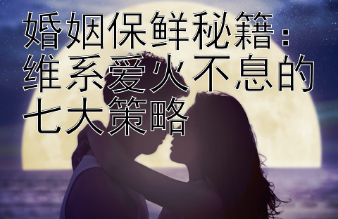 婚姻保鲜秘籍：维系爱火不息的七大策略