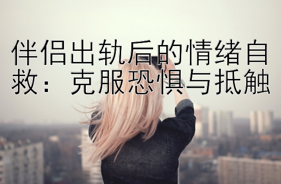 伴侣出轨后的情绪自救：克服恐惧与抵触