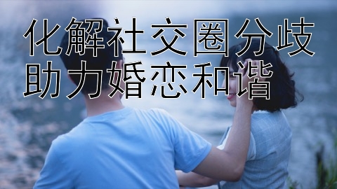 化解社交圈分歧助力婚恋和谐