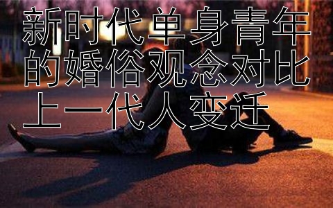 新时代单身青年的婚俗观念对比上一代人变迁