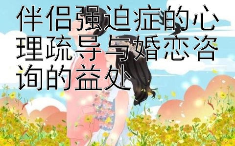 伴侣强迫症的心理疏导与婚恋咨询的益处