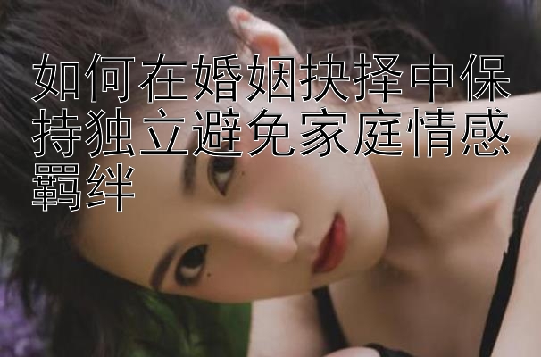 如何在婚姻抉择中保持独立避免家庭情感羁绊