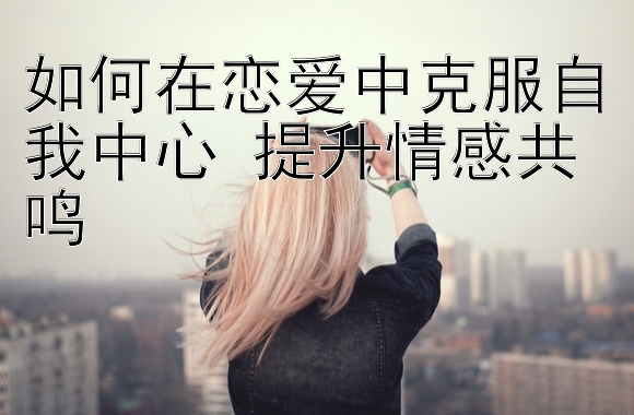 如何在恋爱中克服自我中心 提升情感共鸣