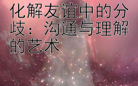 化解友谊中的分歧：沟通与理解的艺术