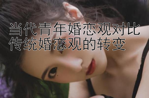 当代青年婚恋观对比传统婚恋观的转变