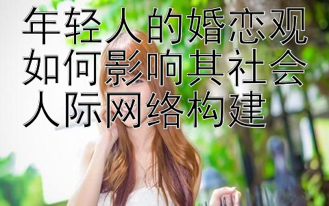 年轻人的婚恋观如何影响其社会人际网络构建