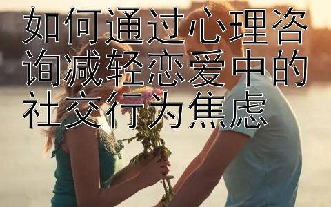 如何通过心理咨询减轻恋爱中的社交行为焦虑