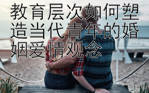 教育层次如何塑造当代青年的婚姻爱情观念