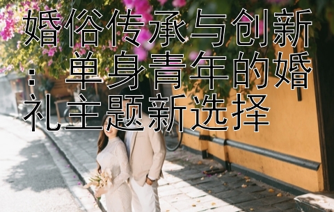 婚俗传承与创新：单身青年的婚礼主题新选择