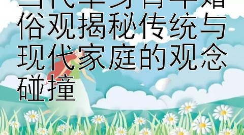 当代单身青年婚俗观揭秘传统与现代家庭的观念碰撞