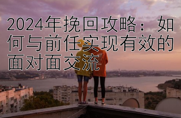 2024年挽回攻略：如何与前任实现有效的面对面交流