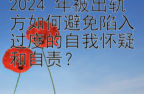 2024 年被出轨方如何避免陷入过度的自我怀疑和自责？