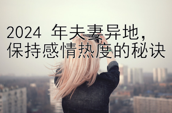 2024 年夫妻异地，保持感情热度的秘诀