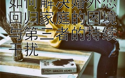 如何解决婚外恋回归家庭的困境与第三者的持续干扰