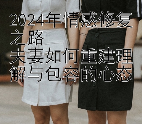 2024年情感修复之路  
夫妻如何重建理解与包容的心态