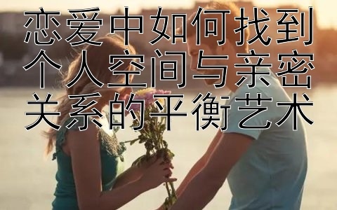 恋爱中如何找到个人空间与亲密关系的平衡艺术