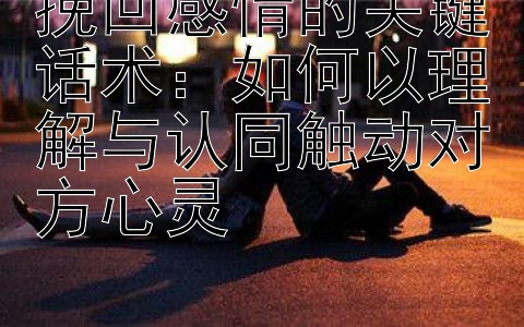 挽回感情的关键话术：如何以理解与认同触动对方心灵