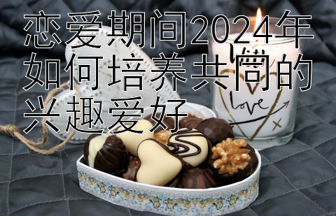 恋爱期间2024年如何培养共同的兴趣爱好