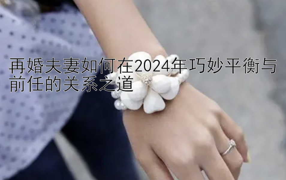 再婚夫妻如何在2024年巧妙平衡与前任的关系之道