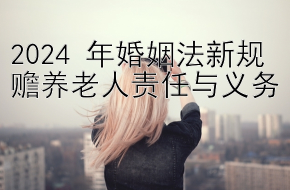 2024 年婚姻法新规 赡养老人责任与义务