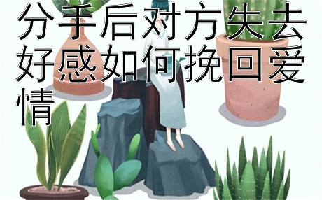 分手后对方失去好感如何挽回爱情