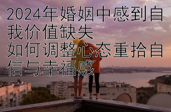 2024年婚姻中感到自我价值缺失  
如何调整心态重拾自信与幸福感